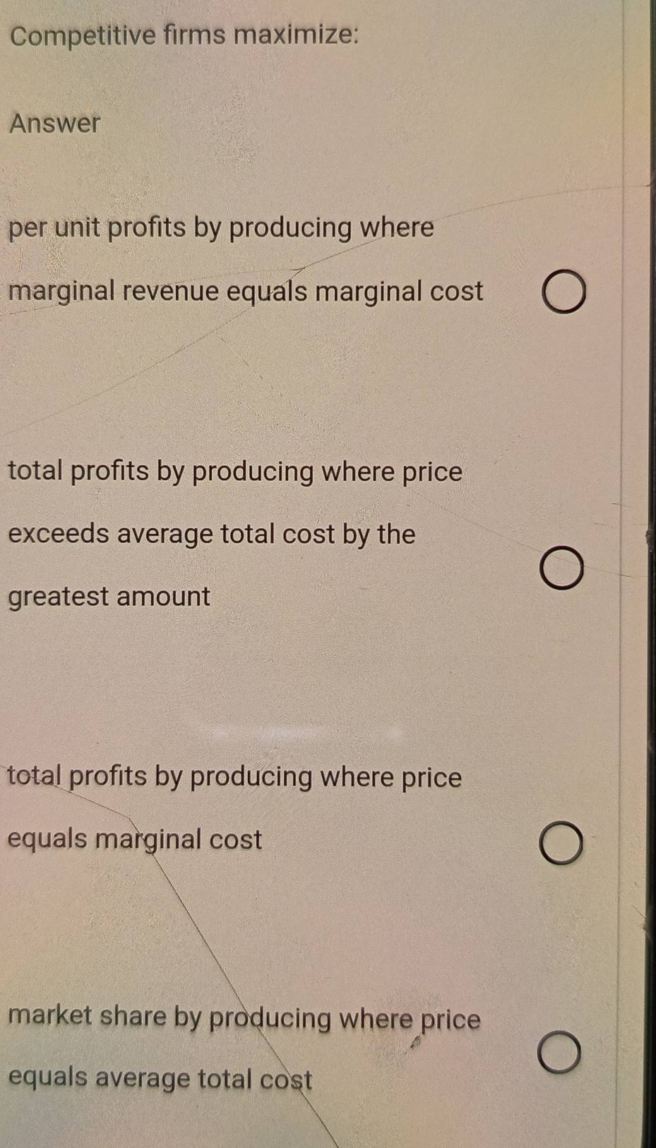 Competitive firms maximize:
Answer
per unit profits by producing where
marginal revenue equals marginal cost
total profits by producing where price
exceeds average total cost by the
greatest amount
total profits by producing where price 
equals marginal cost
market share by producing where price
equals average total cost