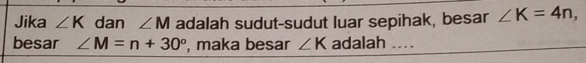 Jika ∠ K dan ∠ M adalah sudut-sudut luar sepihak, besar ∠ K=4n, 
besar ∠ M=n+30° , maka besar ∠ K adalah ._