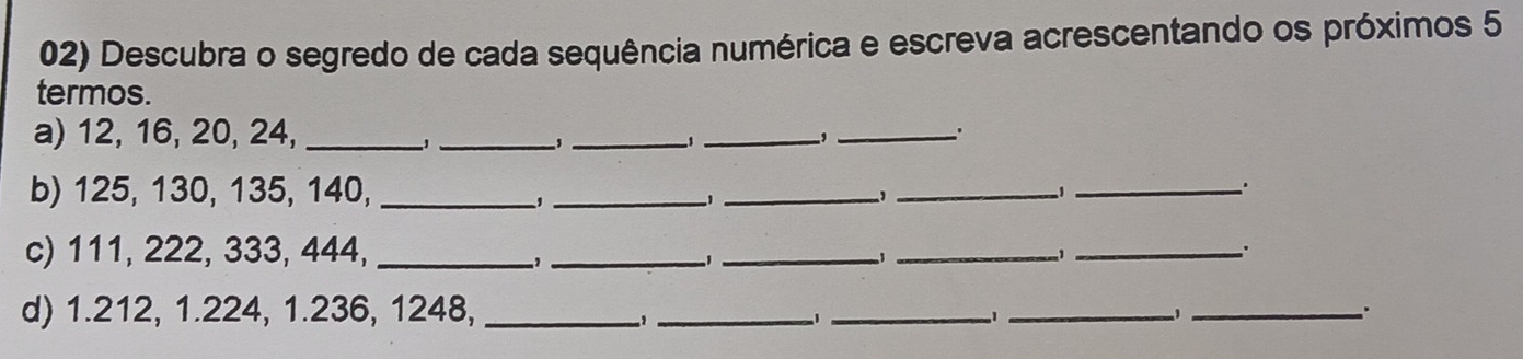 Descubra o segredo de cada sequência numérica e escreva acrescentando os próximos 5
termos. 
a) 12, 16, 20, 24,_ 
_, 
_ 
_,_ 
' 
b) 125, 130, 135, 140,_ 
_ 
_. 
_1_ 
c) 111, 222, 333, 444,_ 
_ 
_ 
_: 
_1 
d) 1.212, 1.224, 1.236, 1248,_ 
_1_ 
-1_ 
_..