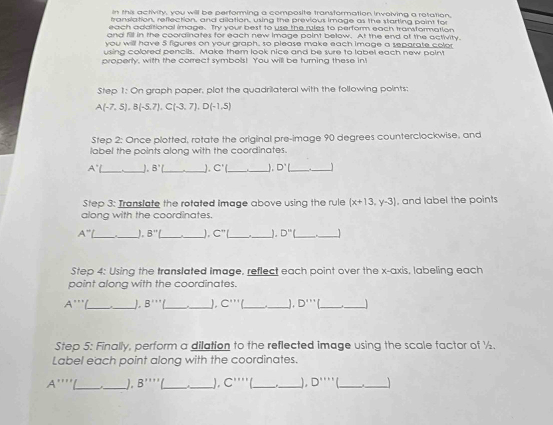 In this activity, you will be performing a composite transformation involving a rotation. 
translation, reflection, and dilation, using the previous image as the starting point for 
each additional image. Try your best to use the rules to perform each transformation 
and fill in the coordinates for each new image point below. At the end of the activity, 
you will have 5 figures on your graph, so please make each image a separate color 
using colored pencils. Make them look nice and be sure to label each new point 
properly, with the correct symbols! You will be turning these in! 
Step 1: On graph paper, plot the quadrilateral with the following points:
A(-7,5), B(-5,7), C(-3,7), D(-1,5)
Step 2: Once plotted, rotate the original pre-image 90 degrees counterclockwise, and 
label the points along with the coordinates.
A' __J. B'( _ ._ ). C'( _ ), D' _ 
_ 
Step 3: Translate the rotated image above using the rule (x+13,y-3) , and label the points 
along with the coordinates.
A'' __J. B'' ). C'' __). D'' _ 
_ 
Step 4: Using the translated image, reflect each point over the x-axis, labeling each 
point along with the coordinates.
A''' __J B''' __J C''' __ D''' _ _ 
Step 5: Finally, perform a dilation to the reflected image using the scale factor of ½. 
Label each point along with the coordinates. 
_ A'''
_), B'prime prime prime prime __), C'''' _'_ D'prime prime prime prime _ 
_