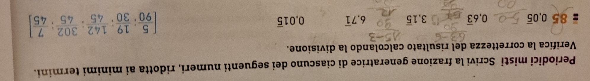 Periodici misti Scrivi la frazione generatrice di ciascuno dei seguenti numeri, ridotta ai minimi termini. 
Verifica la correttezza del risultato calcolando la divisione. 
: 85 0, 0overline 5 0, 6overline 3 3, 1overline 5 6 7overline 1 0.01overline 5 [ 5/90 ; 19/30 ;  142/45 ;  302/45 ;  7/45 ]