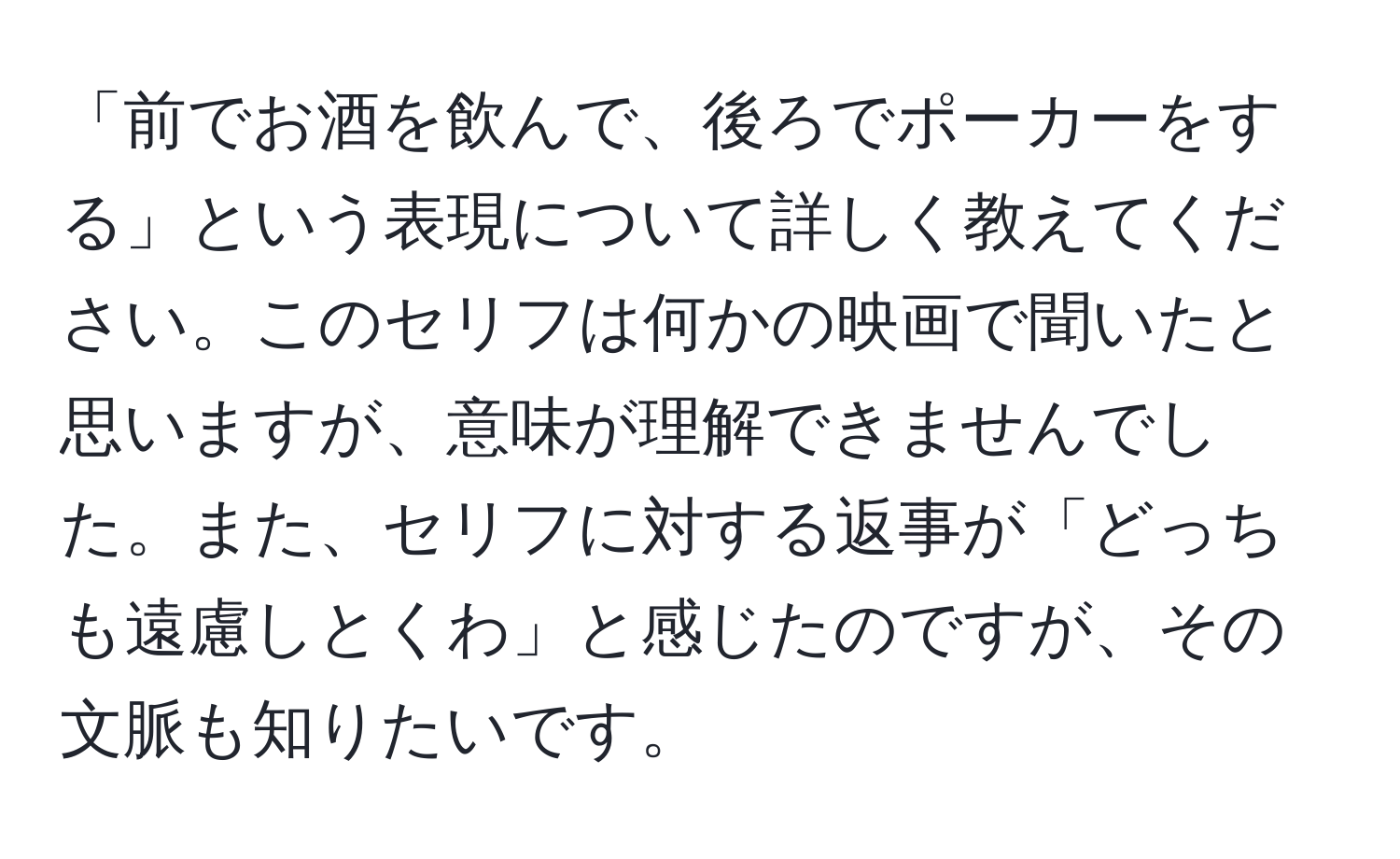 「前でお酒を飲んで、後ろでポーカーをする」という表現について詳しく教えてください。このセリフは何かの映画で聞いたと思いますが、意味が理解できませんでした。また、セリフに対する返事が「どっちも遠慮しとくわ」と感じたのですが、その文脈も知りたいです。