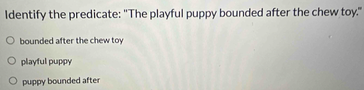 Identify the predicate: "The playful puppy bounded after the chew toy."
bounded after the chew toy
playful puppy
puppy bounded after