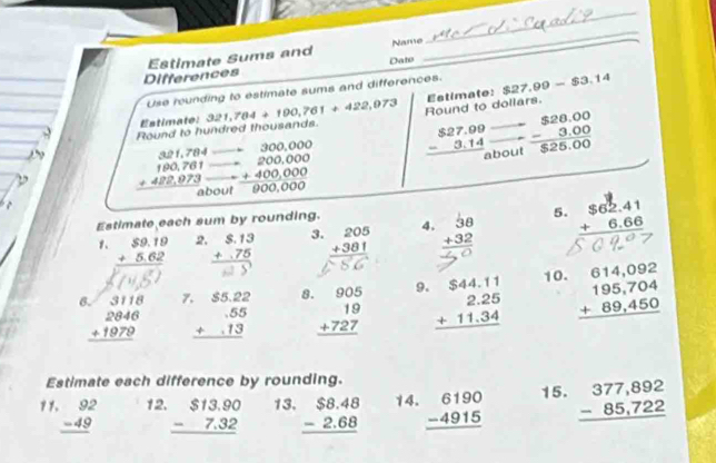 Estimate Sums and Name
_
Differences Dato
Use rounding to estimate sums and differences. $27.99-$3.14
Estimate:
Round to h Estimate: 321,784+190,761+422,973 Round to dollars.

beginarrayr $27.00 -3.14 hline endarray vector  beginarrayr $28.00 -3.00 hline $25.00endarray
beginarrayr 321,784 190,781 +422,973 hline endarray beginarrayr anirevelone □ 200,000 -400,000 hline endarray out
Estimate each sum by rounding.
1. beginarrayr $9.19 +5.62 hline endarray 2. beginarrayr $.13 +.75 hline endarray 3. beginarrayr 205 +381 hline endarray 4. beginarrayr 38 +32 hline endarray 5. beginarrayr $62.41 +6.66 hline endarray
beginarrayr 3118 2846 +1979 hline endarray beginarrayr .$5.22 .55 +.13 hline endarray beginarrayr 905 19 +727 hline endarray beginarrayr $44.11 2.25 +11.34 hline endarray 10. beginarrayr 614,092 195,704 +89,450 hline endarray
7 8 9.
Estimate each difference by rounding.
beginarrayr 92 -49 hline endarray 12. beginarrayr $13.90 -7.32 hline endarray 13. beginarrayr $8.48 -2.68 hline endarray 14. beginarrayr 6190 -4915 hline endarray 15. beginarrayr 377,892 -85,722 hline endarray