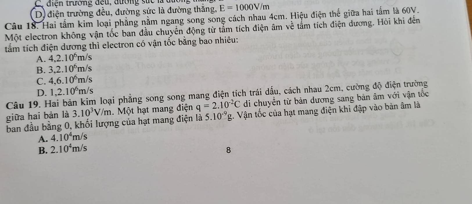 Cy điện trường đều, đường sức là đường
D. điện trường đều, đường sức là đường thắng, E=1000V/m
Câu 18. Hai tấm kim loại phẳng nằm ngang song song cách nhau 4cm. Hiệu điện thế giữa hai tấm là 60V.
Một electron không vận tốc ban đầu chuyển động từ tẩm tích điện âm về tấm tích điện dương. Hỏi khi đến
tấm tích điện dương thì electron có vận tốc bằng bao nhiêu:
A. 4, 2.10^6m /s
B. 3, 2.10^6m /s
C. 4, 6.10^6m/s
D. 1, 2.10^6m/s
Câu 19. Hai bản kim loại phẳng song song mang điện tích trái dấu, cách nhau 2cm, cường độ điện trường
giữa hai bản là 3.10^3V/m. Một hạt mang điện q=2.10^(-2)C di chuyển từ bản dương sang bản âm với vận tốc
ban đầu bằng 0, khối lượng của hạt mang điện là 5.10^(-9)g 1. Vận tốc của hạt mang điện khi đập vào bản âm là
A. 4.10^4m/s
B. 2.10^4m/s 8