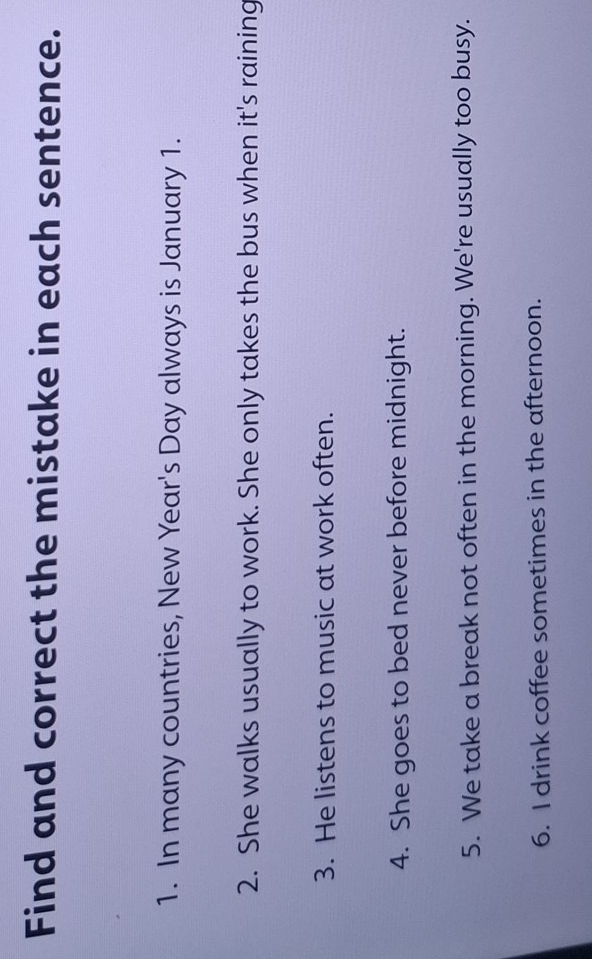 Find and correct the mistake in each sentence. 
1. In many countries, New Year's Day always is January 1. 
2. She walks usually to work. She only takes the bus when it's raining 
3. He listens to music at work often. 
4. She goes to bed never before midnight. 
5. We take a break not often in the morning. We're usually too busy. 
6. I drink coffee sometimes in the afternoon.