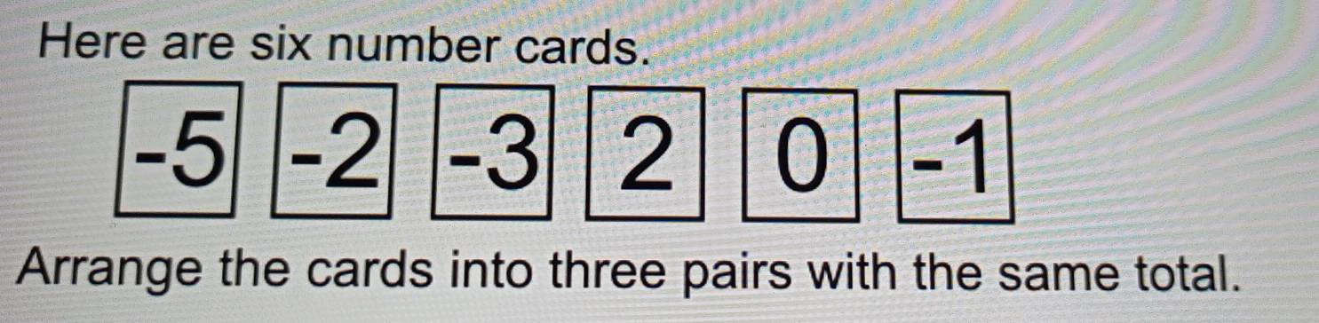 Here are six number cards.
-5 -2 -3 2 0 -1
Arrange the cards into three pairs with the same total.