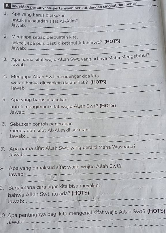 Jawablah pertanyaan-pertanyaan berikut dengan singkat dan benar! 
1. Apa yang harus dilakukan 
untuk meneladan sifat Al-Alim? 
Jawab:_ 
2. Mengapa setiap perbuatan kita, 
sekecil apa pun, pasti diketahui Allah Swt.? (HOTS) 
Jawab:_ 
3. Apa nama sifat wajib Allah Swt. yang artinya Maha Mengetahui? 
Jawab:_ 
_ 
4. Mengapa Allah Swt. mendengar doa kita 
_ 
walau hanya diucapkan dalam hati? (HOTS) 
_ 
Jawab: 
5. Apa yang harus dilakukan 
_ 
untuk mengimani sifat wajib Allah Swt.? (HOTS) 
_ 
Jawab: 
6. Sebutkan contoh penerapan 
meneladan sifat Al-Alim di sekolah! 
_ 
Jawab: 
_ 
7. Apa nama sifat Allah Swt. yang berarti Maha Waspada? 
_ 
Jawab: 
_ 
_ 
8. Apa yang dimaksud sifat wajib wujud Allah Swt.? 
_ 
Jawab: 
9. Bagaimana cara agar kita bisa meyákini 
_ 
bahwa Allah Swt. itu ada? (HOTS) 
_ 
Jawab: 
_ 
10. Apa pentingnya bagi kita mengenal sifat wajib Allah Swt.? (HOTS) 
_ 
Jawab: