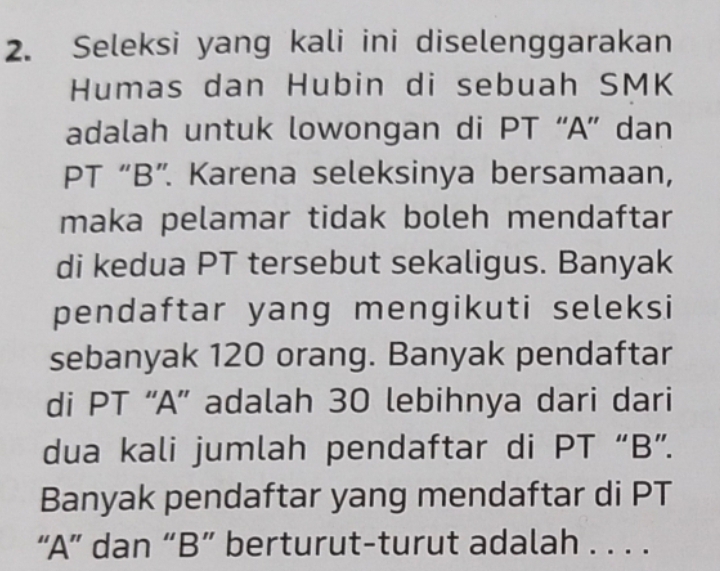 Seleksi yang kali ini diselenggarakan 
Humas dan Hubin di sebuah SMK 
adalah untuk lowongan di PT “A” dan 
PT “B”. Karena seleksinya bersamaan, 
maka pelamar tidak boleh mendaftar 
di kedua PT tersebut sekaligus. Banyak 
pendaftar yang mengikuti seleksi 
sebanyak 120 orang. Banyak pendaftar 
di PT “A” adalah 30 lebihnya dari dari 
dua kali jumlah pendaftar di PT “B”. 
Banyak pendaftar yang mendaftar di PT 
“ A ” dan “ B ” berturut-turut adalah . . . .