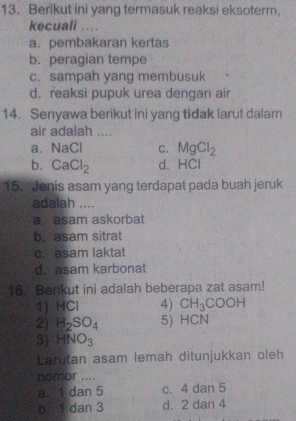 Berikut ini yang termasuk reaksi eksoterm,
kecuali ....
a. pembakaran kertas
b. peragian tempe
c. sampah yang membusuk
d. reaksi pupuk urea dengan air
14. Senyawa berikut ini yang tidak larut dalam
air adalah ....
a. NaCl C. MgCl_2
b. CaCl_2 d. HCl
15. Jenis asam yang terdapat pada buah jeruk
adalah ....
a.asam askorbat
b. asam sitrat
c. asam laktat
d. asam karbonat
16. Berikut ini adalah beberapa zat asam!
1) HCI 4) CH_3COOH
2) H_2SO_4 5) HCN
3) HNO_3
Larutan asam lemah ditunjukkan oleh
nomor ....
a. 1 dan 5 c. 4 dan 5
b. 1 dan 3 d. 2 dan 4