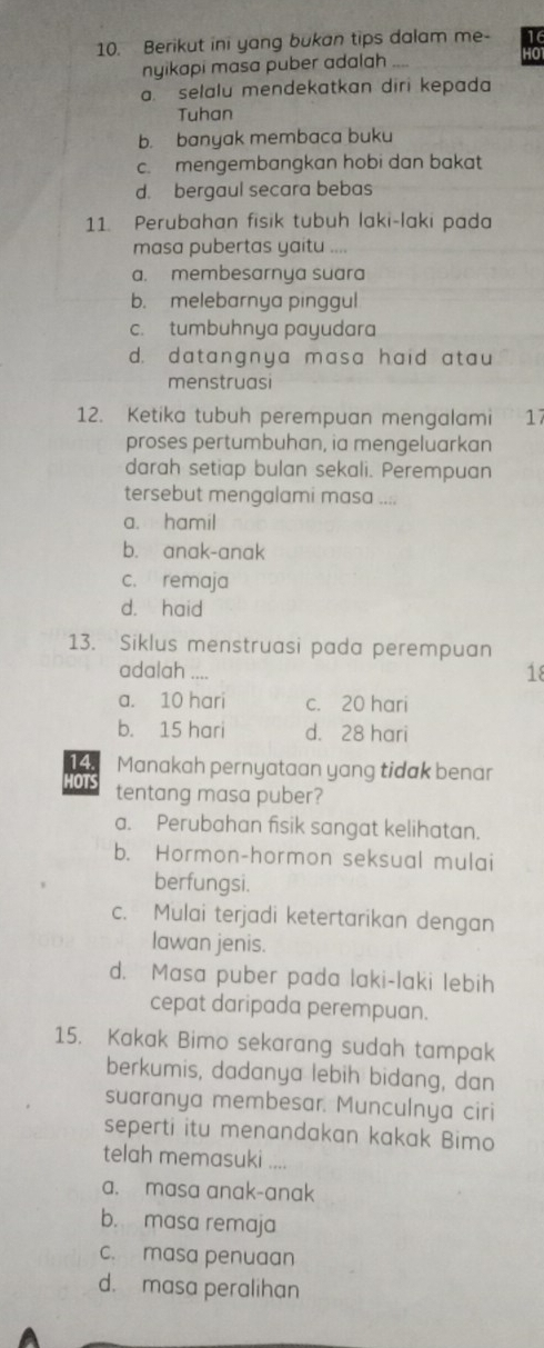 Berikut ini yang bukan tips dalam me- 16
nyikapi masa puber adalah 10
a. selalu mendekatkan diri kepada
Tuhan
b. banyak membaca buku
c. mengembangkan hobi dan bakat
d. bergaul secara bebas
11. Perubahan fisik tubuh laki-laki pada
masa pubertas yaitu .
a. membesarnya suara
b. melebarnya pinggul
c. tumbuhnya payudara
d. datangnya masa haid atau
menstruasi
12. Ketika tubuh perempuan mengalami 17
proses pertumbuhan, ia mengeluarkan
darah setiap bulan sekali. Perempuan
tersebut mengalami masa ....
a. hamil
b. anak-anak
c. remaja
d. haid
13. Siklus menstruasi pada perempuan
adalah_ 18
a. 10 hari c. 20 hari
b. 15 hari d. 28 hari
14. Manakah pernyataan yang tidak benar
HOTS tentang masa puber?
a. Perubahan fisik sangat kelihatan.
b. Hormon-hormon seksual mulai
berfungsi.
c. Mulai terjadi ketertarikan dengan
lawan jenis.
d. Masa puber pada laki-laki lebih
cepat daripada perempuan.
15. Kakak Bimo sekarang sudah tampak
berkumis, dadanya lebih bidang, dan
suaranya membesar. Munculnya ciri
seperti itu menandakan kakak Bimo
telah memasuki ....
a. masa anak-anak
b. masa remaja
c. masa penuaan
d. masa peralihan