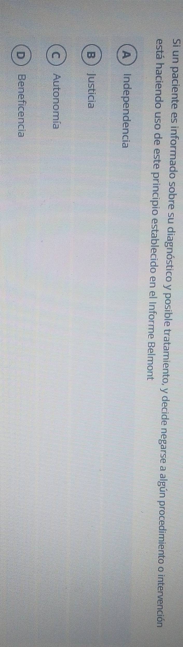 Si un paciente es informado sobre su diagnóstico y posible tratamiento, y decide negarse a algún procedimiento o intervención
está haciendo uso de este principio establecido en el Informe Belmont
A  Independencia
BJusticia
C ) Autonomía
D Beneficencia