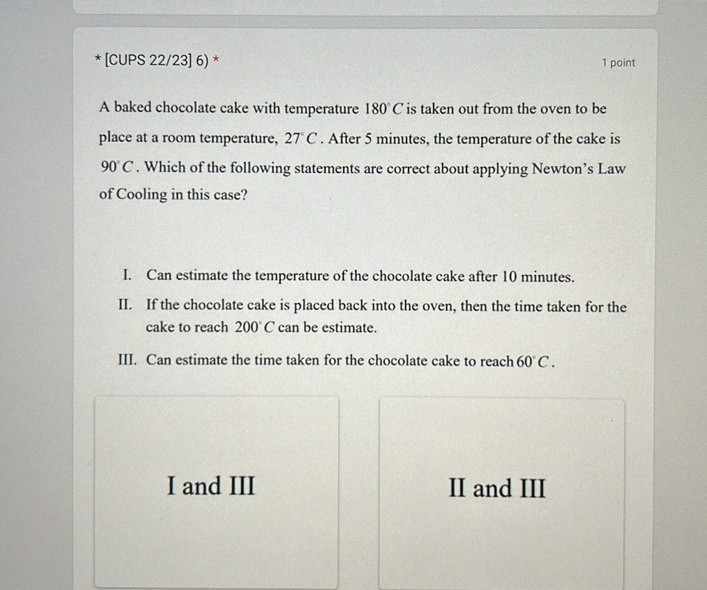 [CUPS 22/23] 6) * 1 point
A baked chocolate cake with temperature 180°C is taken out from the oven to be
place at a room temperature, 27°C. After 5 minutes, the temperature of the cake is
90°C. Which of the following statements are correct about applying Newton’s Law
of Cooling in this case?
I. Can estimate the temperature of the chocolate cake after 10 minutes.
II. If the chocolate cake is placed back into the oven, then the time taken for the
cake to reach 200°C can be estimate.
III. Can estimate the time taken for the chocolate cake to reach 60°C.
I and III II and III