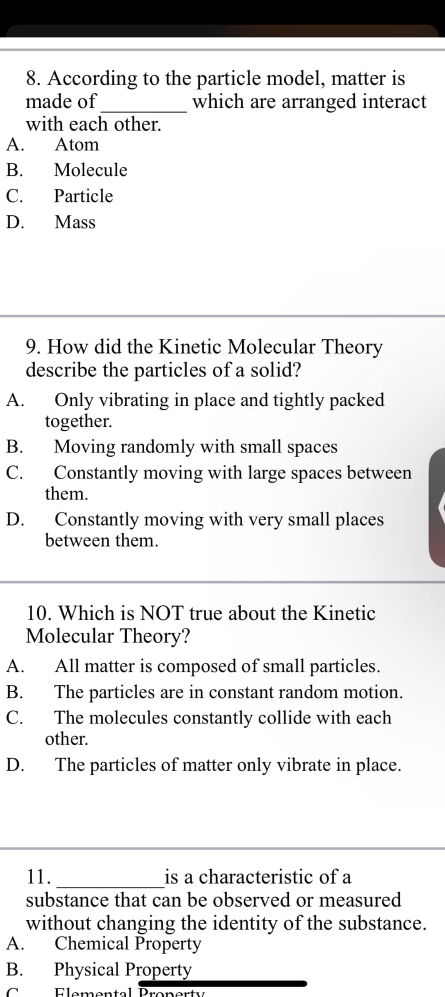 According to the particle model, matter is
made of_ which are arranged interact
with each other.
A. Atom
B. Molecule
C. Particle
D. Mass
9. How did the Kinetic Molecular Theory
describe the particles of a solid?
A. Only vibrating in place and tightly packed
together.
B. Moving randomly with small spaces
C. Constantly moving with large spaces between
them.
D. Constantly moving with very small places
between them.
10. Which is NOT true about the Kinetic
Molecular Theory?
A. All matter is composed of small particles.
B. The particles are in constant random motion.
C. The molecules constantly collide with each
other.
D. The particles of matter only vibrate in place.
_
11._ is a characteristic of a
substance that can be observed or measured
without changing the identity of the substance.
A. Chemical Property
B. Physical Property
C Elomental