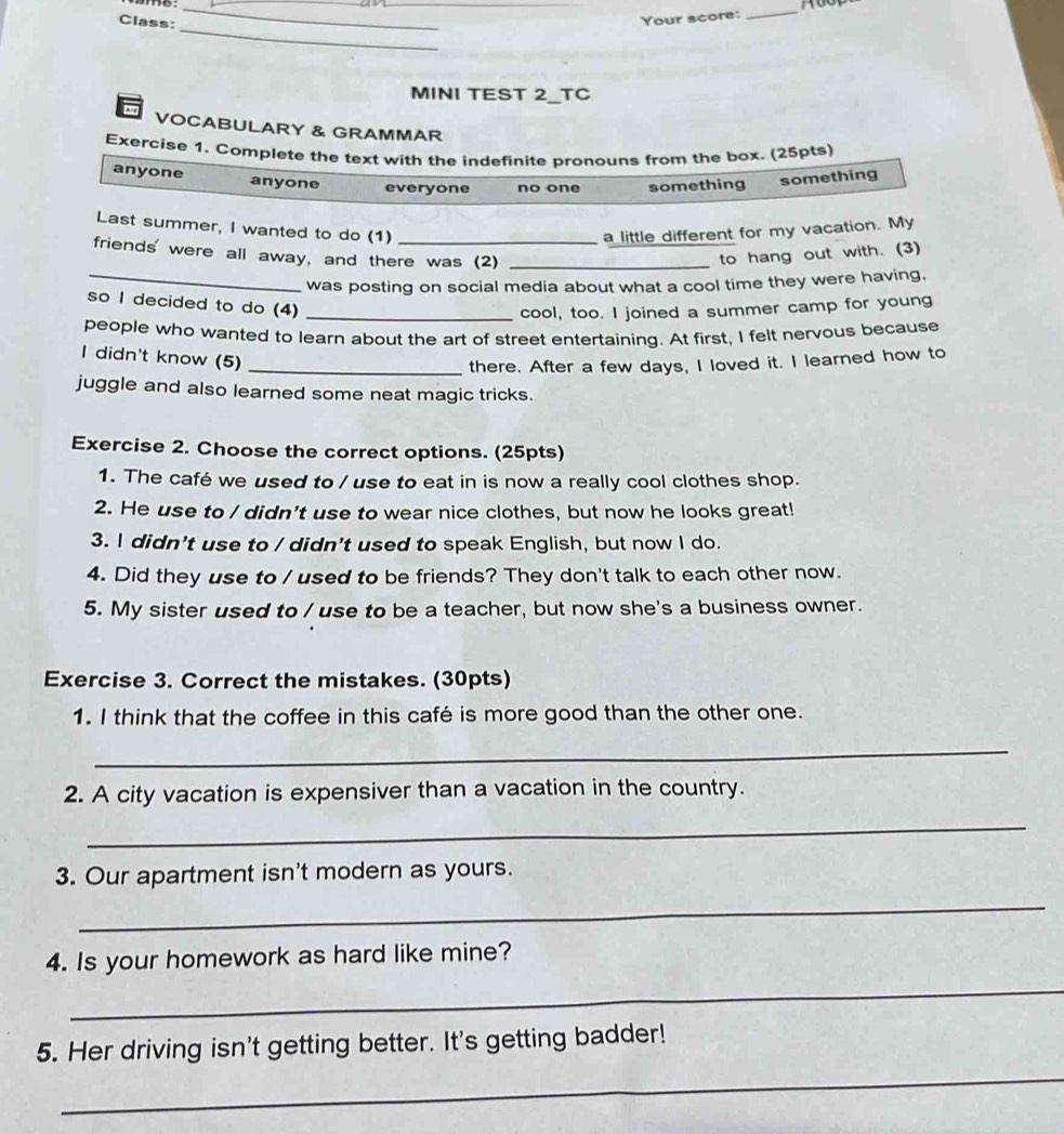 Class:
_
Your score:
_
_
MINI TEST 2_TC
VOCABULARY & GRAMMAR
Exercise 1. Complete the text with the indefinite pronouns from the box. (25pts)
anyone anyone everyone no one something something
Last summer, I wanted to do (1) a little different for my vacation. My
friends' were all away, and there was (2)_
to hang out with. (3)
_was posting on social media about what a cool time they were having,
so I decided to do (4)_
cool, too. I joined a summer camp for young
people who wanted to learn about the art of street entertaining. At first, I felt nervous because
I didn't know (5)_
there. After a few days, I loved it. I learned how to
juggle and also learned some neat magic tricks.
Exercise 2. Choose the correct options. (25pts)
1. The café we used to / use to eat in is now a really cool clothes shop.
2. He use to / didn't use to wear nice clothes, but now he looks great!
3. I didn't use to / didn't used to speak English, but now I do.
4. Did they use to / used to be friends? They don't talk to each other now.
5. My sister used to / use to be a teacher, but now she's a business owner.
Exercise 3. Correct the mistakes. (30pts)
1. I think that the coffee in this café is more good than the other one.
_
2. A city vacation is expensiver than a vacation in the country.
_
3. Our apartment isn't modern as yours.
_
4. Is your homework as hard like mine?
_
_
5. Her driving isn't getting better. It's getting badder!