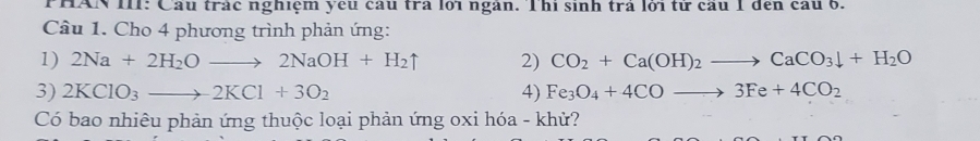 PHAN II: Cầu trác nghiệm yếu cầu trà lới ngàn. T hì sinh trà lới từ cầu 1 đến cầu 6. 
Câu 1. Cho 4 phương trình phản ứng: 
1) 2Na+2H_2Oto 2NaOH+H_2uparrow 2) CO_2+Ca(OH)_2to CaCO_3downarrow +H_2O
3) 2KClO_3to 2KCl+3O_2 4) Fe_3O_4+4COto 3Fe+4CO_2
Có bao nhiêu phản ứng thuộc loại phản ứng oxi hóa - khử?