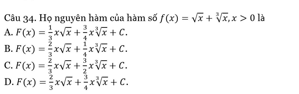 Họ nguyên hàm của hàm số f(x)=sqrt(x)+sqrt[3](x), x>0 là
A. F(x)= 1/3 xsqrt(x)+ 3/4 xsqrt[3](x)+C.
B. F(x)= 2/3 xsqrt(x)+ 1/4 xsqrt[3](x)+C.
C. F(x)= 2/3 xsqrt(x)+ 3/2 xsqrt[3](x)+C.
D. F(x)= 2/3 xsqrt(x)+ 3/4 xsqrt[3](x)+C.