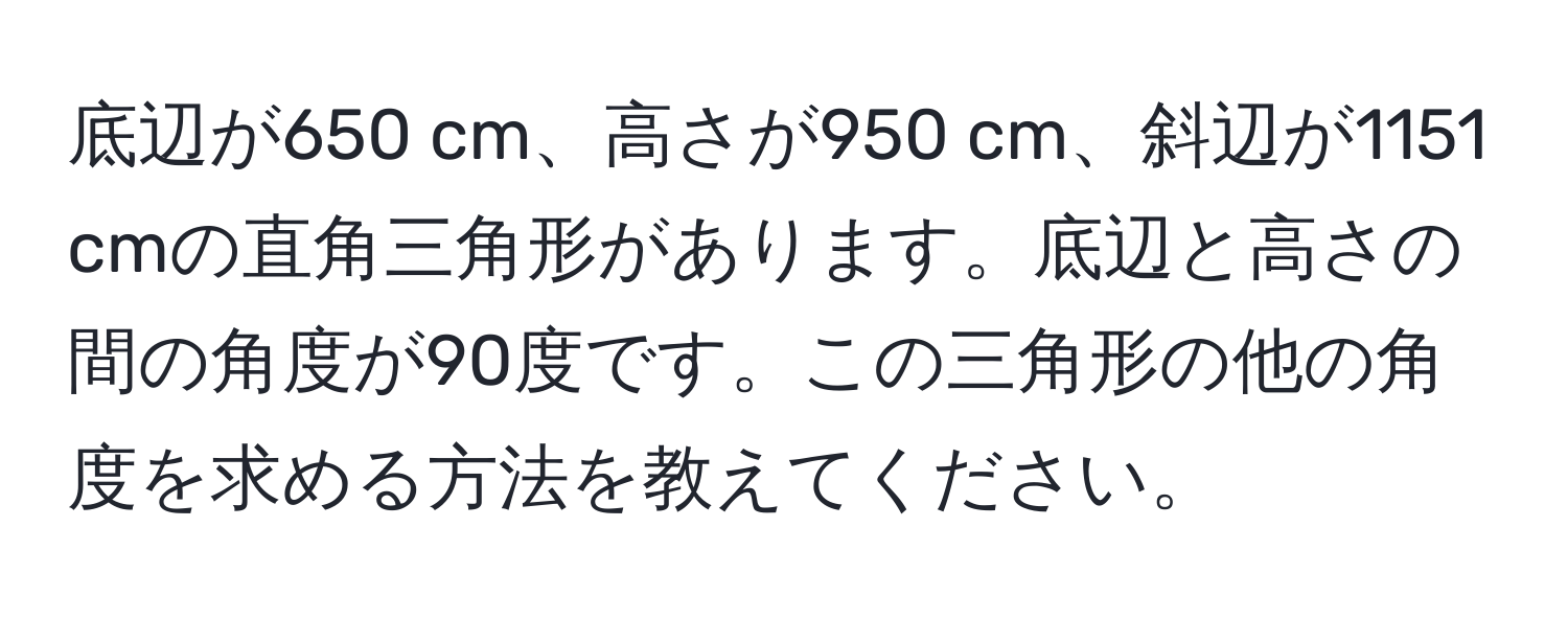 底辺が650 cm、高さが950 cm、斜辺が1151 cmの直角三角形があります。底辺と高さの間の角度が90度です。この三角形の他の角度を求める方法を教えてください。