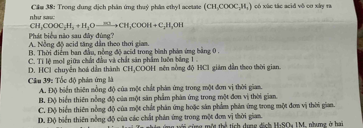 Trong dung dịch phản ứng thuỷ phân ethyl acetate (CH_3COOC_2H_5) có xúc tác acid vô cơ xảy ra
như sau:
CH_3COOC_2H_5+H_2Oxrightarrow HClCH_3COOH+C_2H_5OH
Phát biểu nào sau đây đúng?
A. Nồng độ acid tăng dần theo thơi gian.
B. Thời điểm ban đầu, nồng độ acid trong bình phản ứng bằng 0.
C. Tỉ lệ mol giữa chất đầu và chất sản phẩm luôn bằng 1.
D. HCl chuyển hoá dần thành CH_3 COOH nên nồng độ HCl giảm dần theo thời gian.
Câu 39: Tốc độ phản ứng là
A. Độ biến thiên nồng độ của một chất phản ứng trong một đơn vị thời gian.
B. Độ biến thiên nồng độ của một sản phẩm phản ứng trong một đơn vị thời gian.
C. Độ biến thiên nồng độ của một chất phản ứng hoặc sản phẩm phản ứng trong một đơn vị thời gian.
D. Độ biến thiên nồng độ của các chất phản ứng trong một đơn vị thời gian.
Tng v ới cùng một thể tích dụng dịch I I_2SO_41M , nhưng ở hai