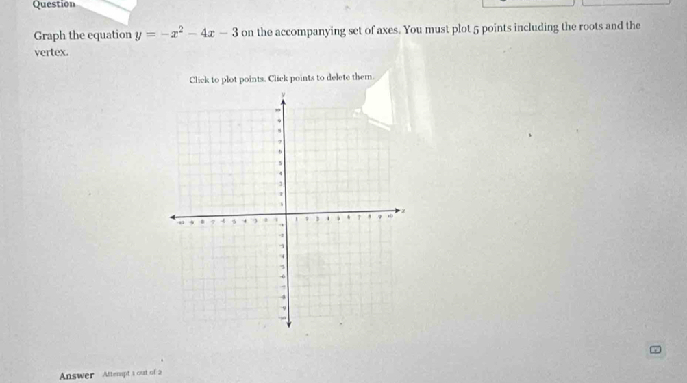 Question 
Graph the equation y=-x^2-4x-3 on the accompanying set of axes. You must plot 5 points including the roots and the 
vertex. 
Click to plot points. Click points to delete them. 
Answer Attempt 1 out of 2