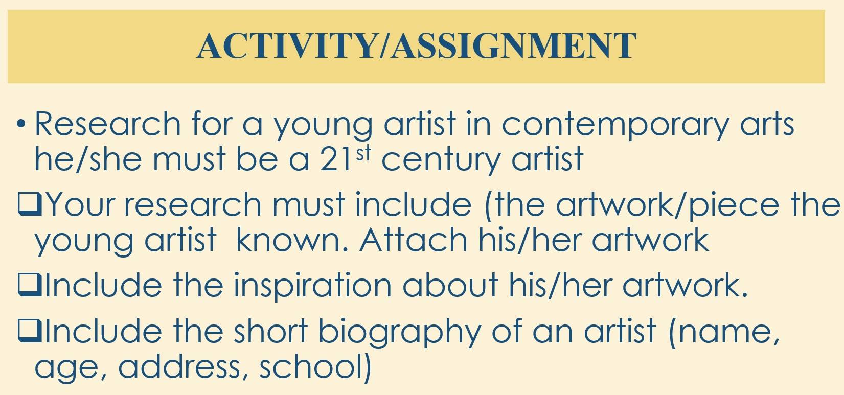 ACTIVITY/ASSIGNMENT 
Research for a young artist in contemporary arts 
he/she must be a 21^(st) century artist 
Your research must include (the artwork/piece the 
young artist known. Attach his/her artwork 
Include the inspiration about his/her artwork. 
I Include the short biography of an artist (name, 
age, address, school)