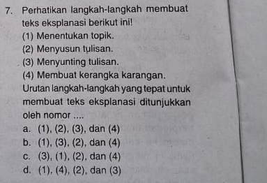 Perhatikan langkah-langkah membuat
teks eksplanasi berikut ini!
(1) Menentukan topik.
(2) Menyusun tulisan.
(3) Menyunting tulisan.
(4) Membuat kerangka karangan.
Urutan langkah-langkah yang tepat untuk
membuat teks eksplanasi ditunjukkan
oleh nomor ....
.(
a. 1).(2).(3 , dan (4)
b. (1), (3), (2 , dan (4)
C. 3),(1),(2 , dan (4)
d. (1),(4), (2 , dan (3)