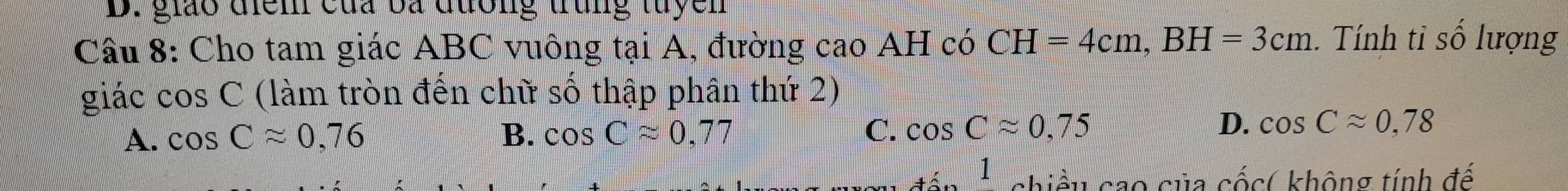 giáo điểm của ba đường trung tuyen
Câu 8: Cho tam giác ABC vuông tại A, đường cao AH có CH=4cm, BH=3cm. Tính tỉ số lượng
giác cos C (làm tròn đến chữ số thập phân thứ 2)
A. cos Capprox 0,76 B. cos Capprox 0,77 C. cos Capprox 0,75 D. cos Capprox 0.78
1 chiều cao của cốc( không tính đế