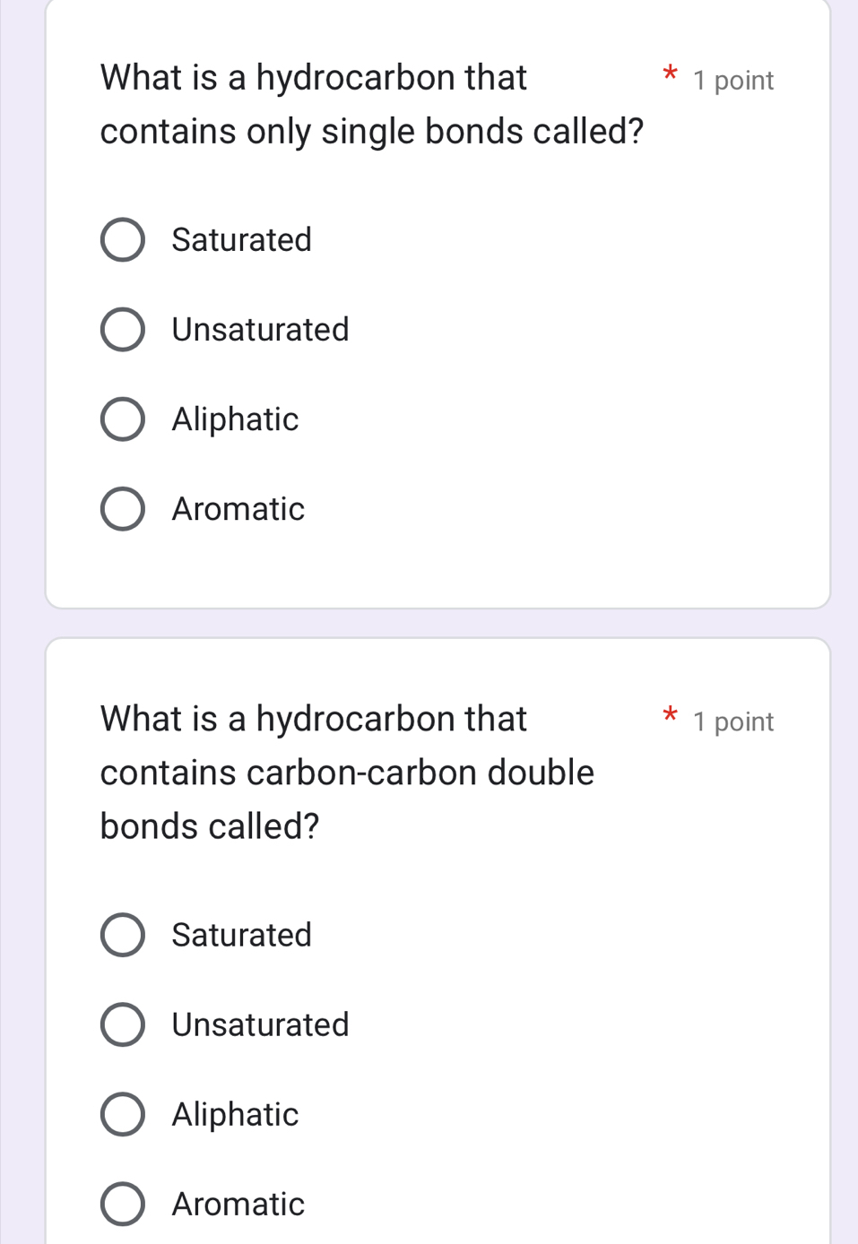 What is a hydrocarbon that 1 point
contains only single bonds called?
Saturated
Unsaturated
Aliphatic
Aromatic
What is a hydrocarbon that 1 point
contains carbon-carbon double
bonds called?
Saturated
Unsaturated
Aliphatic
Aromatic