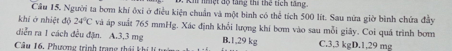 Kh nhệt độ tăng thi thể tích tăng.
Câu 15. Người ta bơm khí ôxi ở điều kiện chuẩn và một bình có thể tích 500 lít. Sau nửa giờ bình chứa đầy
khí ở nhiệt độ 24°C và áp suất 765 mmHg. Xác định khối lượng khí bơm vào sau mỗi giây. Coi quá trình bơm
diễn ra 1 cách đều đặn. A. 3,3 mg B. 1,29 kg C. 3,3 kgD. 1,29 mg
Câu 16. Phương trình trang thái khí lí