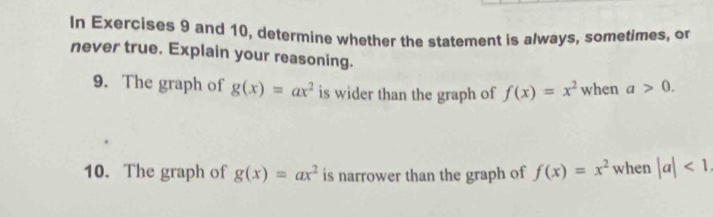 In Exercises 9 and 10, determine whether the statement is always, sometimes, o 
never true. Explain your reasoning. 
9. The graph of g(x)=ax^2 is wider than the graph of f(x)=x^2 when a>0. 
10. The graph of g(x)=ax^2 is narrower than the graph of f(x)=x^2 when |a|<1</tex>