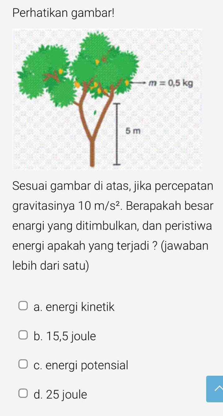 Perhatikan gambar!
Sesuai gambar di atas, jika percepatan
gravitasinya 10m/s^2. Berapakah besar
enargi yang ditimbulkan, dan peristiwa
energi apakah yang terjadi ? (jawaban
lebih dari satu)
a. energi kinetik
b. 15,5 joule
c. energi potensial
d. 25 joule