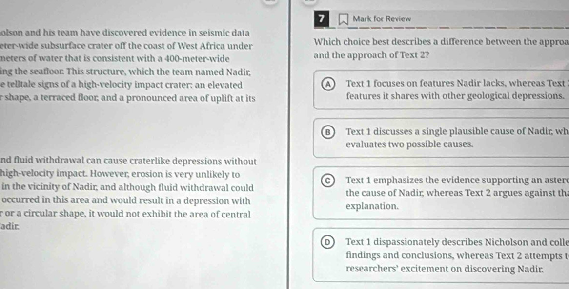 for Review
olson and his team have discovered evidence in seismic data
eter-wide subsurface crater off the coast of West Africa under
Which choice best describes a difference between the approa
meters of water that is consistent with a 400-meter -wide and the approach of Text 2?
ing the seafloor. This structure, which the team named Nadir,
e telltale signs of a high-velocity impact crater; an elevated a Text 1 focuses on features Nadir lacks, whereas Text
r shape, a terraced floor; and a pronounced area of uplift at its features it shares with other geological depressions.
B Text 1 discusses a single plausible cause of Nadir, wh
evaluates two possible causes.
and fluid withdrawal can cause craterlike depressions without
high-velocity impact. However, erosion is very unlikely to
c Text 1 emphasizes the evidence supporting an aster
in the vicinity of Nadir; and although fluid withdrawal could the cause of Nadir; whereas Text 2 argues against th
occurred in this area and would result in a depression with
explanation.
r or a circular shape, it would not exhibit the area of central
adir
D Text 1 dispassionately describes Nicholson and colle
findings and conclusions, whereas Text 2 attempts t
researchers’ excitement on discovering Nadir.
