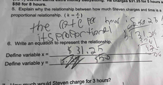 ra money babysitting. He charges $31.25 for 5 hours a
$50 for 8 hours. 
5. Explain why the relationship between how much Steven charges and time is a 
proportional relationship. (k= y/x )
6. Write an equation to represent the relationship. 
Define variable x=
_ 
Define variable y=
_ 
much would Steven charge for 3 hours?