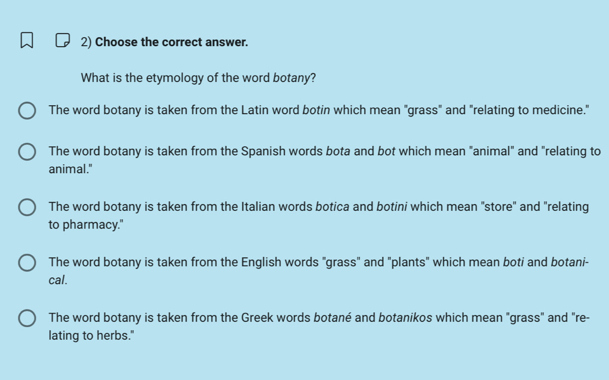 Choose the correct answer.
What is the etymology of the word botany?
The word botany is taken from the Latin word botin which mean "grass" and "relating to medicine."
The word botany is taken from the Spanish words bota and bot which mean "animal" and "relating to
animal."
The word botany is taken from the Italian words botica and botini which mean "store" and "relating
to pharmacy."
The word botany is taken from the English words "grass" and "plants" which mean boti and botani-
cal.
The word botany is taken from the Greek words botané and botanikos which mean "grass" and "re-
lating to herbs."