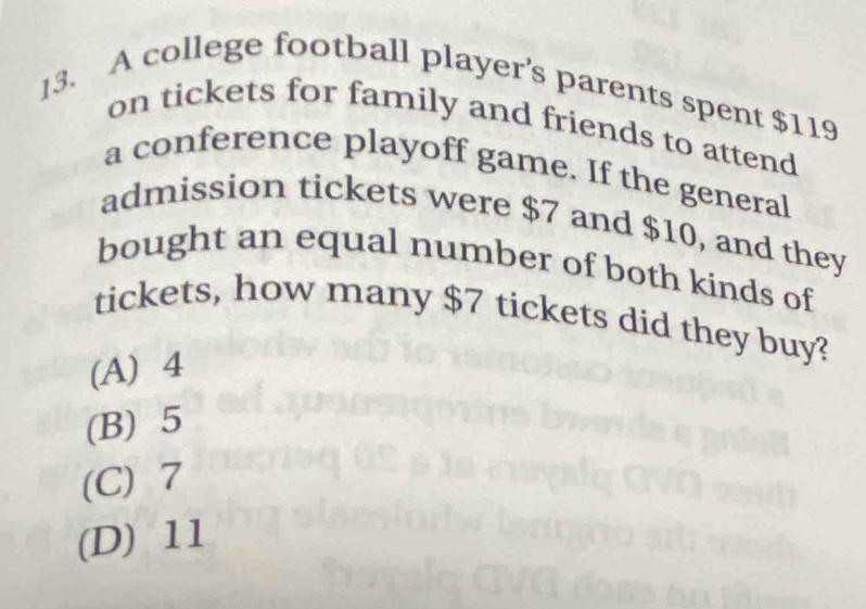 A college football player’s parents spent $119
on tickets for family and friends to attend
a conference playoff game. If the general
admission tickets were $7 and $10, and they
bought an equal number of both kinds of
tickets, how many $7 tickets did they buy?
(A) 4
(B) 5
(C) 7
(D) 11