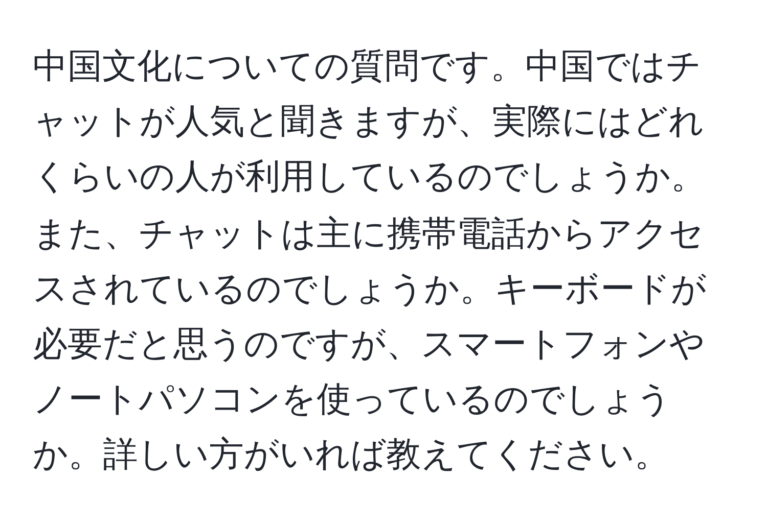 中国文化についての質問です。中国ではチャットが人気と聞きますが、実際にはどれくらいの人が利用しているのでしょうか。また、チャットは主に携帯電話からアクセスされているのでしょうか。キーボードが必要だと思うのですが、スマートフォンやノートパソコンを使っているのでしょうか。詳しい方がいれば教えてください。