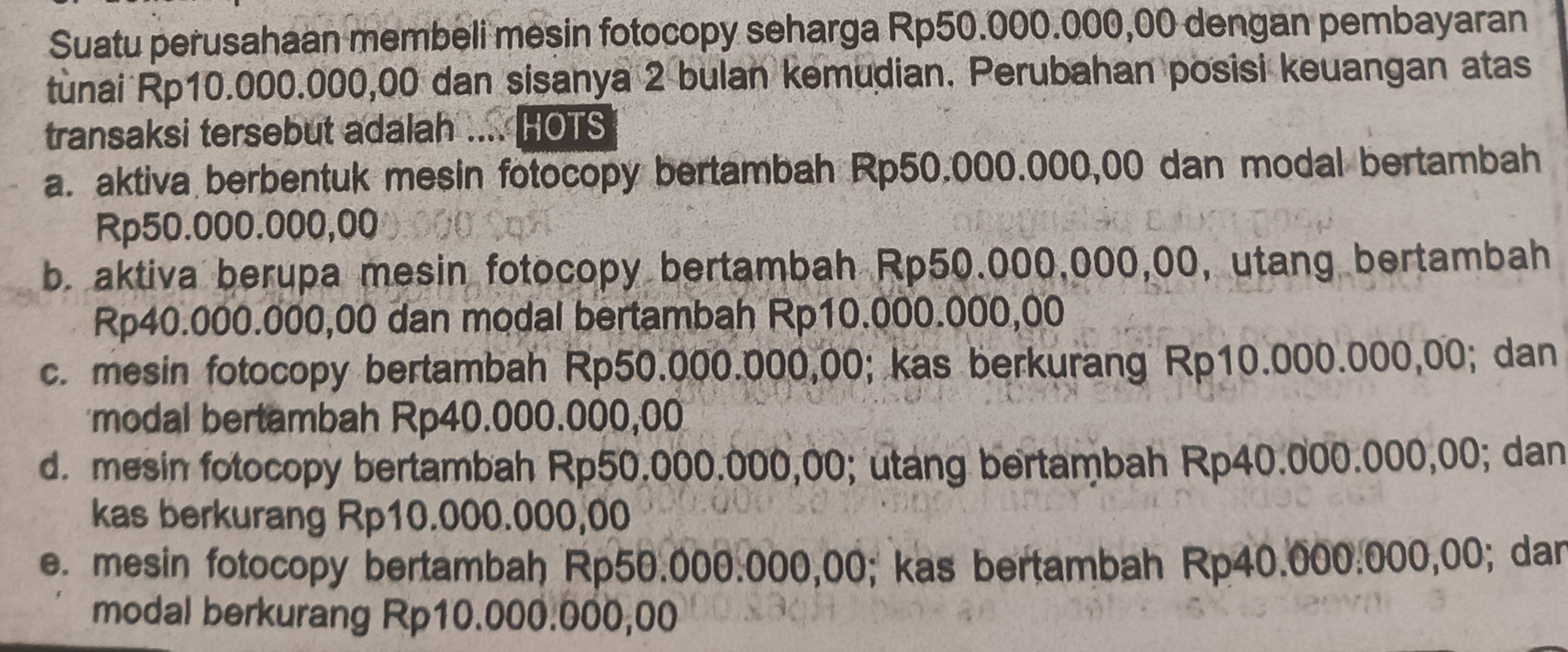 Suatu perusahaan membeli mesin fotocopy seharga Rp50.000.000,00 dengan pembayaran
tunai Rp10.000.000,00 dan sisanya 2 bulan kemudian. Perubahan posisi keuangan atas
transaksi tersebut adalah .... HOTS
a. aktiva berbentuk mesin fotocopy bertambah Rp50.000.000,00 dan modal bertambah
Rp50.000.000,00
b. aktiva berupa mesin fotocopy bertambah Rp50.000,000,00, utang bertambah
Rp40.000.000,00 dan modal bertambah Rp10.000.000,00
c. mesin fotocopy bertambah Rp50.000.000,00; kas berkurang Rp10.000.000,00; dan
'modal bertambah Rp40.000.000,00
d. mesin fotocopy bertambah Rp50.000.000,00; utang bertambah Rp40.000.000,00; dan
kas berkurang Rp10.000.000,00
e. mesin fotocopy bertambah Rp50.000.000,00; kas bertambah Rp40.000.000,00; dan
modal berkurang Rp10.000.000,00