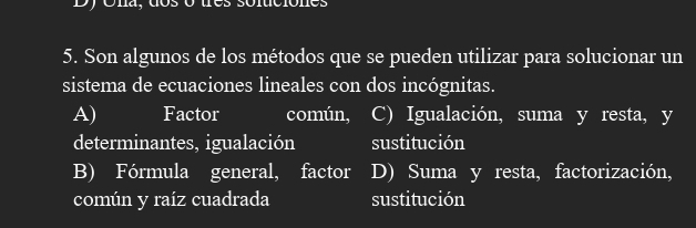 Son algunos de los métodos que se pueden utilizar para solucionar un
sistema de ecuaciones lineales con dos incógnitas.
A) Factor común, C) Igualación, suma y resta, y
determinantes, igualación sustitución
B) Fórmula general, factor D) Suma y resta, factorización,
común y raíz cuadrada sustitución