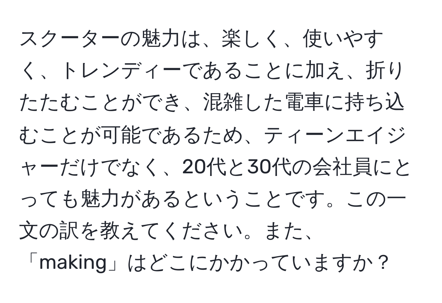 スクーターの魅力は、楽しく、使いやすく、トレンディーであることに加え、折りたたむことができ、混雑した電車に持ち込むことが可能であるため、ティーンエイジャーだけでなく、20代と30代の会社員にとっても魅力があるということです。この一文の訳を教えてください。また、「making」はどこにかかっていますか？