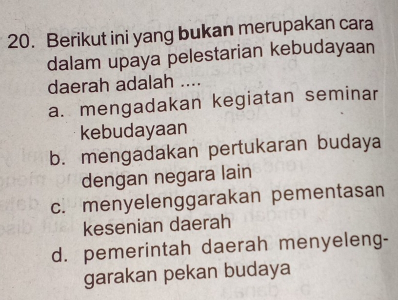 Berikut ini yang bukan merupakan cara
dalam upaya pelestarian kebudayaan
daerah adalah ....
a. mengadakan kegiatan seminar
kebudayaan
b. mengadakan pertukaran budaya
dengan negara lain
c. menyelenggarakan pementasan
kesenian daerah
d. pemerintah daerah menyeleng-
garakan pekan budaya