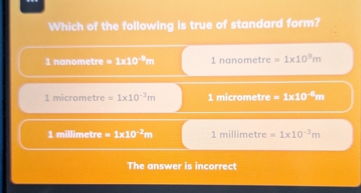 Which of the following is true of standard form?
1 nanometre =1* 10^(-9)m 1n anometre =1* 10^9m
1 micrometre =1* 10^(-3)m 1micrometre =1* 10^(-6)m
1 millimetre =1* 10^(-2)m 1 millimetre =1* 10^(-3)m
The answer is incorrect