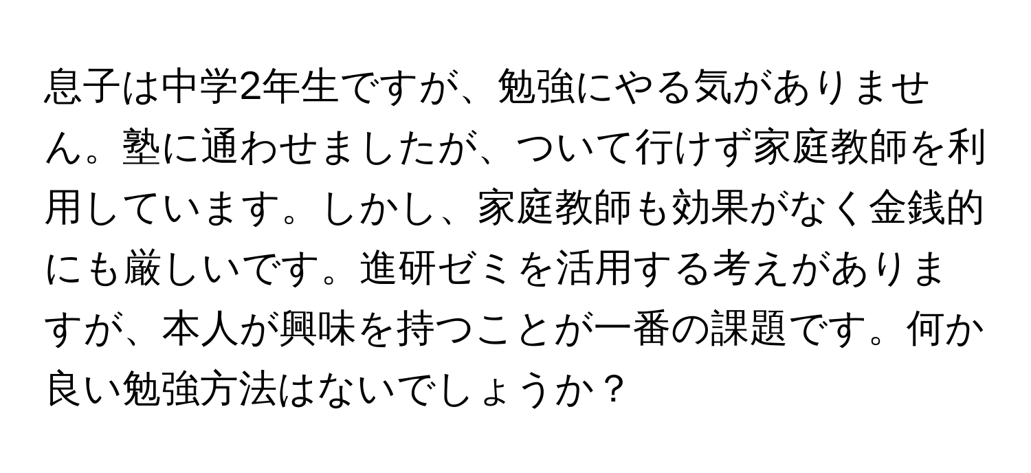 息子は中学2年生ですが、勉強にやる気がありません。塾に通わせましたが、ついて行けず家庭教師を利用しています。しかし、家庭教師も効果がなく金銭的にも厳しいです。進研ゼミを活用する考えがありますが、本人が興味を持つことが一番の課題です。何か良い勉強方法はないでしょうか？