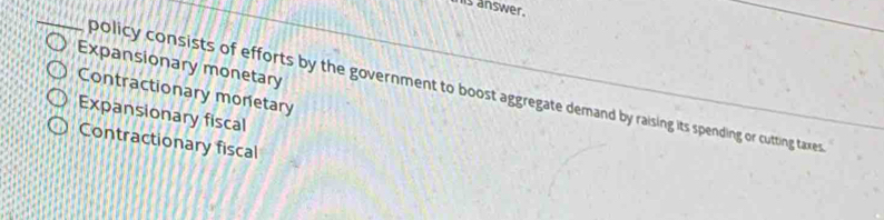 his answer.
_
Expansionary monetary
policy consists of efforts by the government to boost aggregate demand by raising its spending or cutting taxes
Contractionary monetary
Expansionary fiscal
Contractionary fiscal