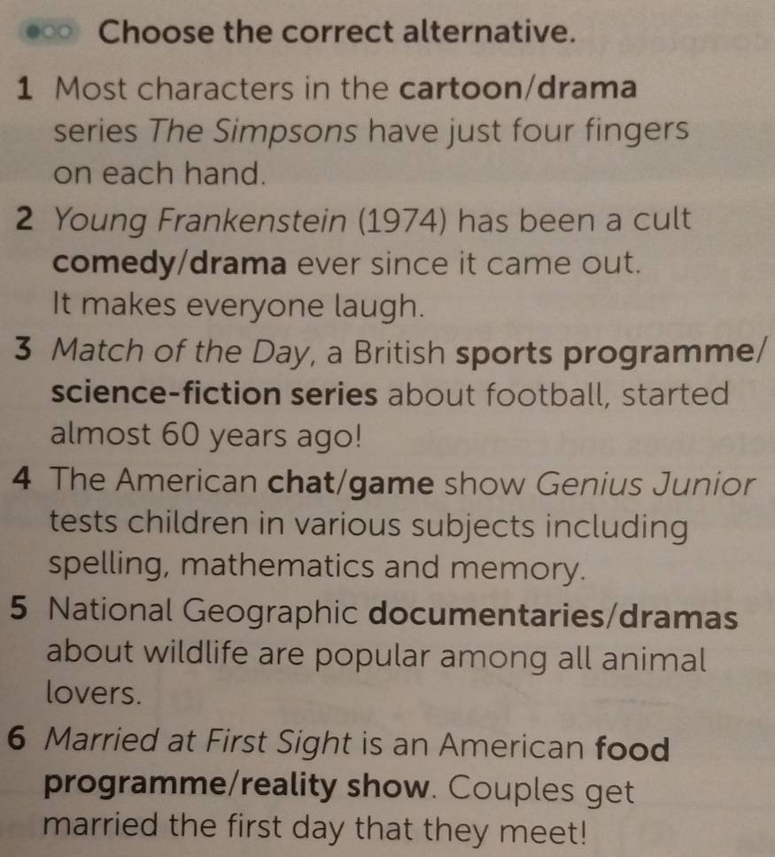 Choose the correct alternative. 
1 Most characters in the cartoon/drama 
series The Simpsons have just four fingers 
on each hand. 
2 Young Frankenstein (1974) has been a cult 
comedy/drama ever since it came out. 
It makes everyone laugh. 
3 Match of the Day, a British sports programme/ 
science-fiction series about football, started 
almost 60 years ago! 
4 The American chat/game show Genius Junior 
tests children in various subjects including 
spelling, mathematics and memory. 
5 National Geographic documentaries/dramas 
about wildlife are popular among all animal 
lovers. 
6 Married at First Sight is an American food 
programme/reality show. Couples get 
married the first day that they meet!