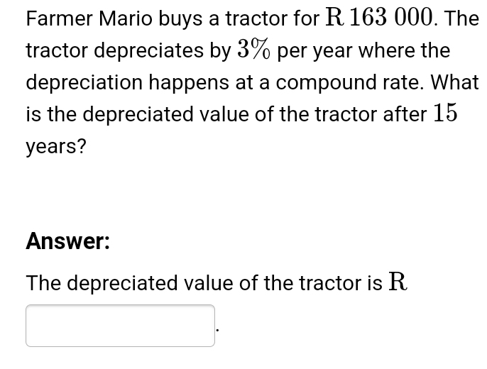 Farmer Mario buys a tractor for R 163 000. The 
tractor depreciates by 3% per year where the 
depreciation happens at a compound rate. What 
is the depreciated value of the tractor after 15
years? 
Answer: 
The depreciated value of the tractor is R