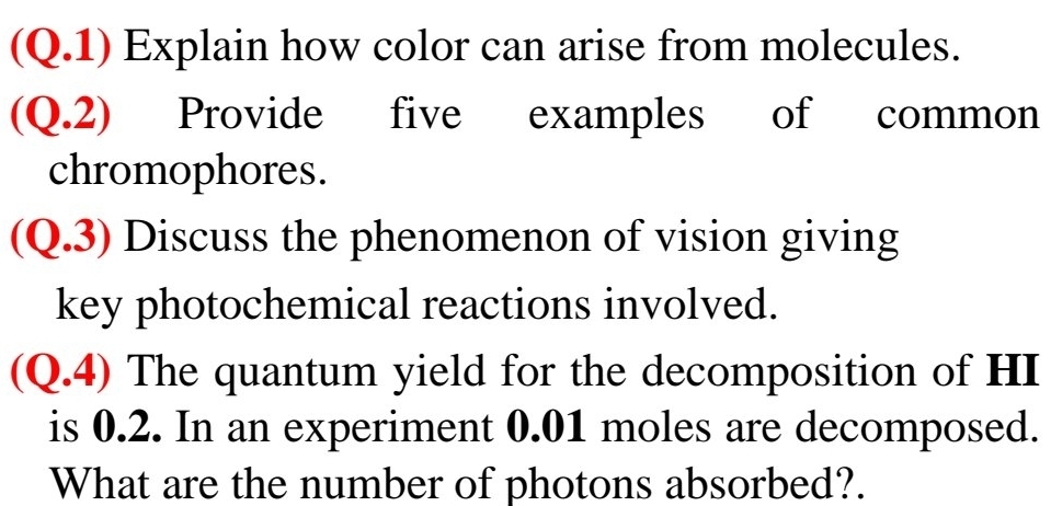 (Q.1) Explain how color can arise from molecules. 
(Q.2) Provide five examples of common 
chromophores. 
(Q.3) Discuss the phenomenon of vision giving 
key photochemical reactions involved. 
(Q.4) The quantum yield for the decomposition of HI 
is 0.2. In an experiment 0.01 moles are decomposed. 
What are the number of photons absorbed?.