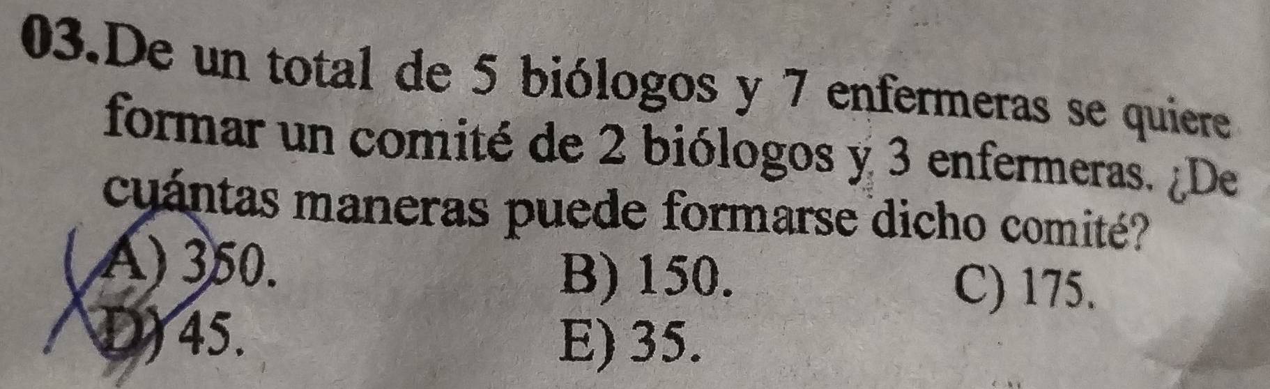 De un total de 5 biólogos y 7 enfermeras se quiere
formar un comité de 2 biólogos y 3 enfermeras. ¿De
cuántas maneras puede formarse dicho comité?
() 350.
B) 150. C) 175.
D) 45.
E) 35.