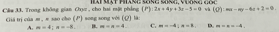 HAI MạT PHANG SONG SONG, vUÔNG GOC 
Câu 33. Trong không gian Oxyz , cho hai mặt phẳng (P): 2x+4y+3z-5=0 và (Q): mx-ny-6z+2=0. 
Giá trị của m , π sao cho (P) song song với (Q) là:
A. m=4; n=-8. B. m=n=4. C. m=-4; n=8. D. m=n=-4.