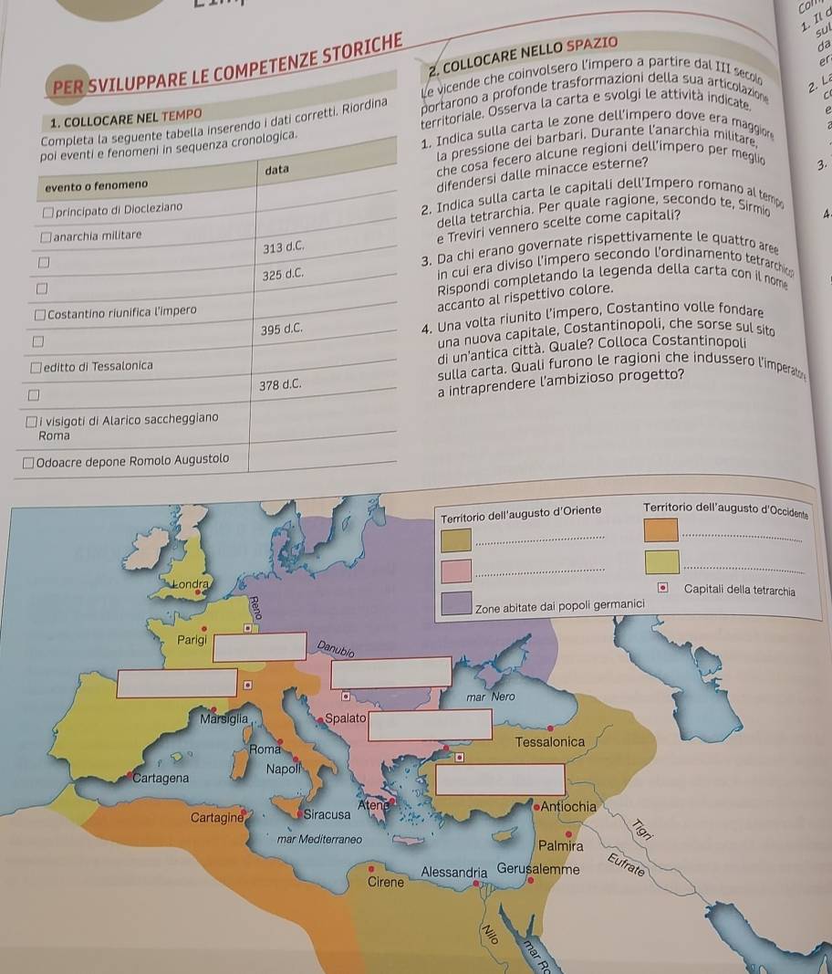 Com 
1. Il c 
sul 
2. COLLOCARE NELLO SPAZIO 
PER SVILUPPARE LE COMPETENZE STORICHE 
da 
er 
Le vicende che coinvolsero l'impero a partire dal III secol 
2.L 
1. COLLOCARE NEL TEMPO portarono a profonde trasformazioni della sua articolazion 
C 
i dati corretti. Riordina erritoriale. Osserva la carta e svolgi le attività indicate. 
Indica sulla carta le zone dell’impero dove era maggion e 
la pressione dei barbari. Durante l'anarchia militare 
che cosa fecero alcune regioni dell’impero per meglic 
difendersi dalle minacce esterne? 
3. 
Indica sulla carta le capitali dell'Impero romano al temp 
della tetrarchia. Per quale ragione, secondo te, Sirmic 4 
e Treviri vennero scelte come capitali? 
Da chi erano governate rispettivamente le quattro are 
in cui era diviso l’impero secondo l'ordinamento tetrarchi 
Rispondi completando la legenda della carta con il nom 
accanto al rispettivo colore. 
Una volta riunito l’impero, Costantino volle fondare 
una nuova capitale, Costantinopoli, che sorse sul sito 
di un'antica città. Quale? Colloca Costantinopoli 
sulla carta. Quali furono le ragioni che indussero l'imperato 
a intraprendere l'ambizioso progetto?