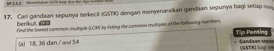 SP 2,2.2 Menentukan GSTK bagi dua dan tiga nombör BUSP 
17. Cari gandaan sepunya terkecil (GSTK) dengan menyenaraikan gandaan sepunya bagi setiap nom 
berikut. 
Find the lowest common multiple (LCM) by listing the common multiples of the following numbers. 
Tip Penting 
(a) 18, 36 dan / and 54 Gandaan sepun 
(GSTK ) bag se